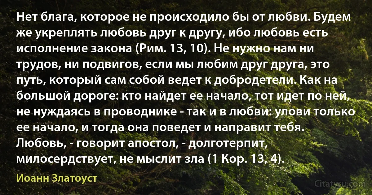 Нет блага, которое не происходило бы от любви. Будем же укреплять любовь друг к другу, ибо любовь есть исполнение закона (Рим. 13, 10). Не нужно нам ни трудов, ни подвигов, если мы любим друг друга, это путь, который сам собой ведет к добродетели. Как на большой дороге: кто найдет ее начало, тот идет по ней, не нуждаясь в проводнике - так и в любви: улови только ее начало, и тогда она поведет и направит тебя. Любовь, - говорит апостол, - долготерпит, милосердствует, не мыслит зла (1 Кор. 13, 4). (Иоанн Златоуст)