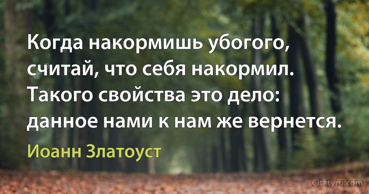 Когда накормишь убогого, считай, что себя накормил. Такого свойства это дело: данное нами к нам же вернется. (Иоанн Златоуст)