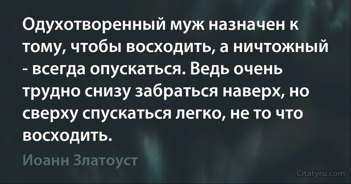 Одухотворенный муж назначен к тому, чтобы восходить, а ничтожный - всегда опускаться. Ведь очень трудно снизу забраться наверх, но сверху спускаться легко, не то что восходить. (Иоанн Златоуст)