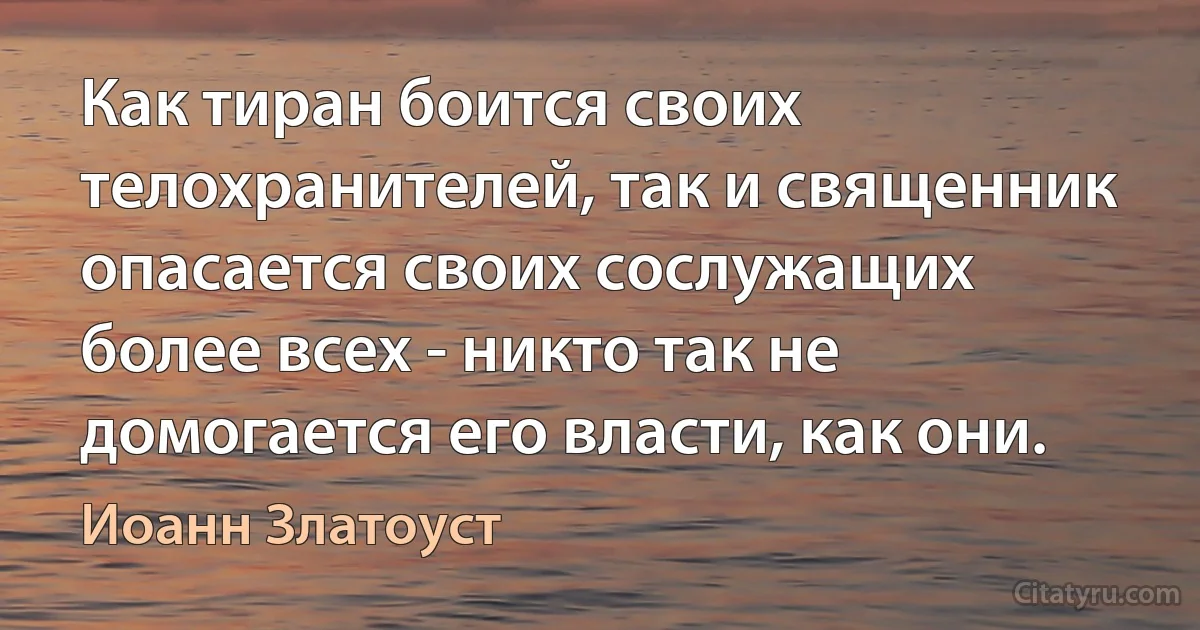 Как тиран боится своих телохранителей, так и священник опасается своих сослужащих более всех - никто так не домогается его власти, как они. (Иоанн Златоуст)