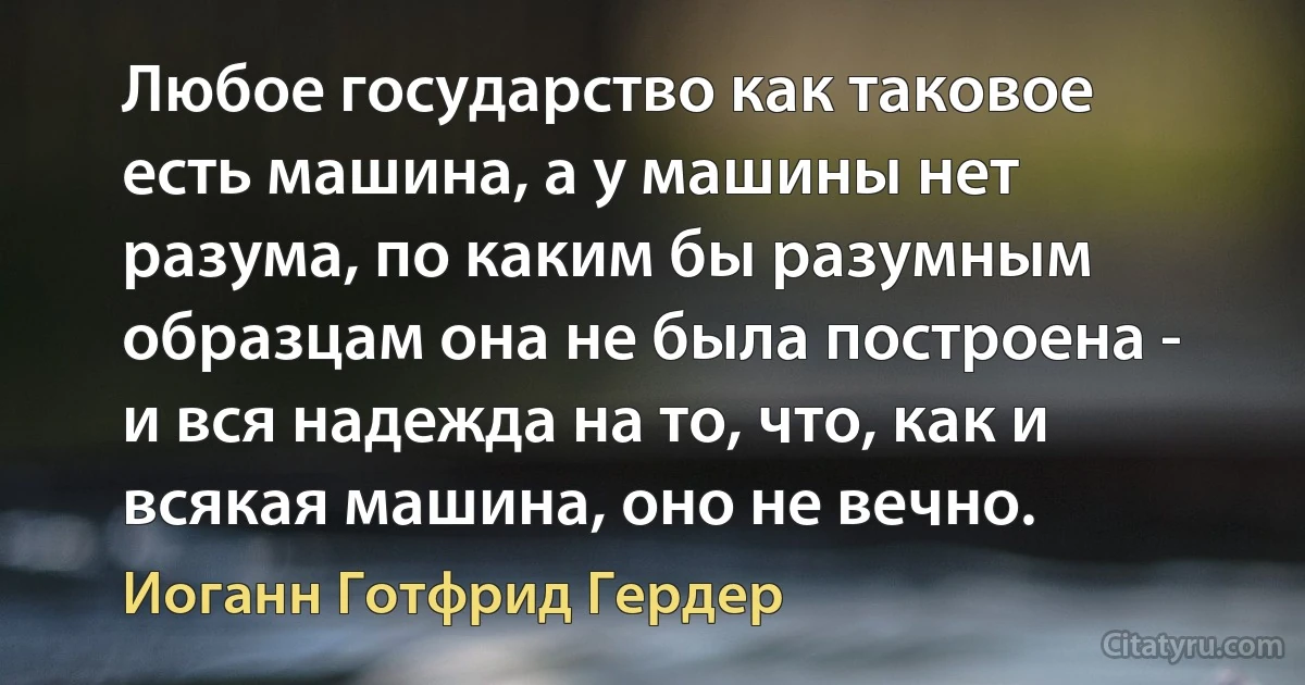 Любое государство как таковое есть машина, а у машины нет разума, по каким бы разумным образцам она не была построена - и вся надежда на то, что, как и всякая машина, оно не вечно. (Иоганн Готфрид Гердер)