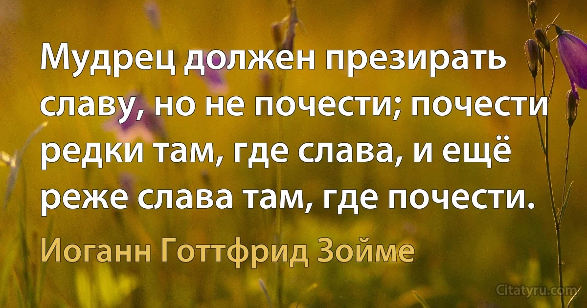 Мудрец должен презирать славу, но не почести; почести редки там, где слава, и ещё реже слава там, где почести. (Иоганн Готтфрид Зойме)