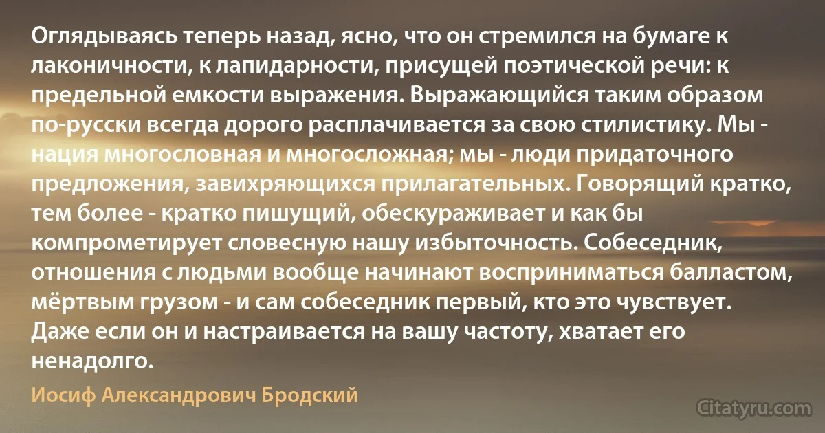 Оглядываясь теперь назад, ясно, что он стремился на бумаге к лаконичности, к лапидарности, присущей поэтической речи: к предельной емкости выражения. Выражающийся таким образом по-русски всегда дорого расплачивается за свою стилистику. Мы - нация многословная и многосложная; мы - люди придаточного предложения, завихряющихся прилагательных. Говорящий кратко, тем более - кратко пишущий, обескураживает и как бы компрометирует словесную нашу избыточность. Собеседник, отношения с людьми вообще начинают восприниматься балластом, мёртвым грузом - и сам собеседник первый, кто это чувствует. Даже если он и настраивается на вашу частоту, хватает его ненадолго. (Иосиф Александрович Бродский)