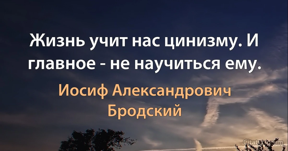 Жизнь учит нас цинизму. И главное - не научиться ему. (Иосиф Александрович Бродский)