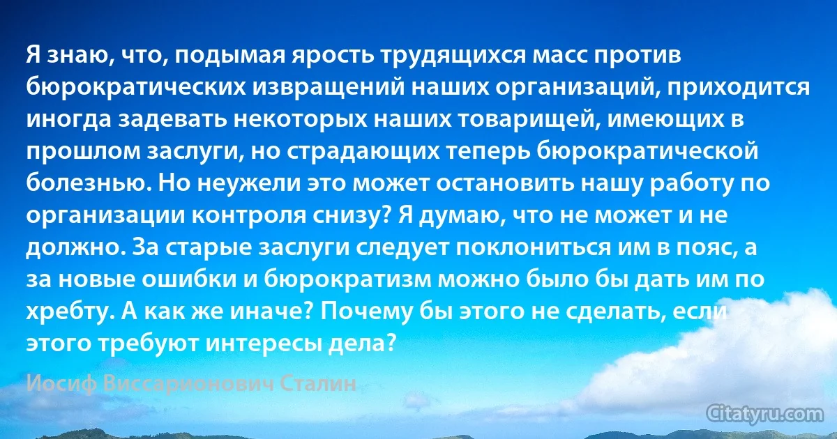 Я знаю, что, подымая ярость трудящихся масс против бюрократических извращений наших организаций, приходится иногда задевать некоторых наших товарищей, имеющих в прошлом заслуги, но страдающих теперь бюрократической болезнью. Но неужели это может остановить нашу работу по организации контроля снизу? Я думаю, что не может и не должно. За старые заслуги следует поклониться им в пояс, а за новые ошибки и бюрократизм можно было бы дать им по хребту. А как же иначе? Почему бы этого не сделать, если этого требуют интересы дела? (Иосиф Виссарионович Сталин)