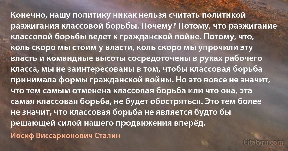 Конечно, нашу политику никак нельзя считать политикой разжигания классовой борьбы. Почему? Потому, что разжигание классовой борьбы ведет к гражданской войне. Потому, что, коль скоро мы стоим у власти, коль скоро мы упрочили эту власть и командные высоты сосредоточены в руках рабочего класса, мы не заинтересованы в том, чтобы классовая борьба принимала формы гражданской войны. Но это вовсе не значит, что тем самым отменена классовая борьба или что она, эта самая классовая борьба, не будет обостряться. Это тем более не значит, что классовая борьба не является будто бы решающей силой нашего продвижения вперёд. (Иосиф Виссарионович Сталин)