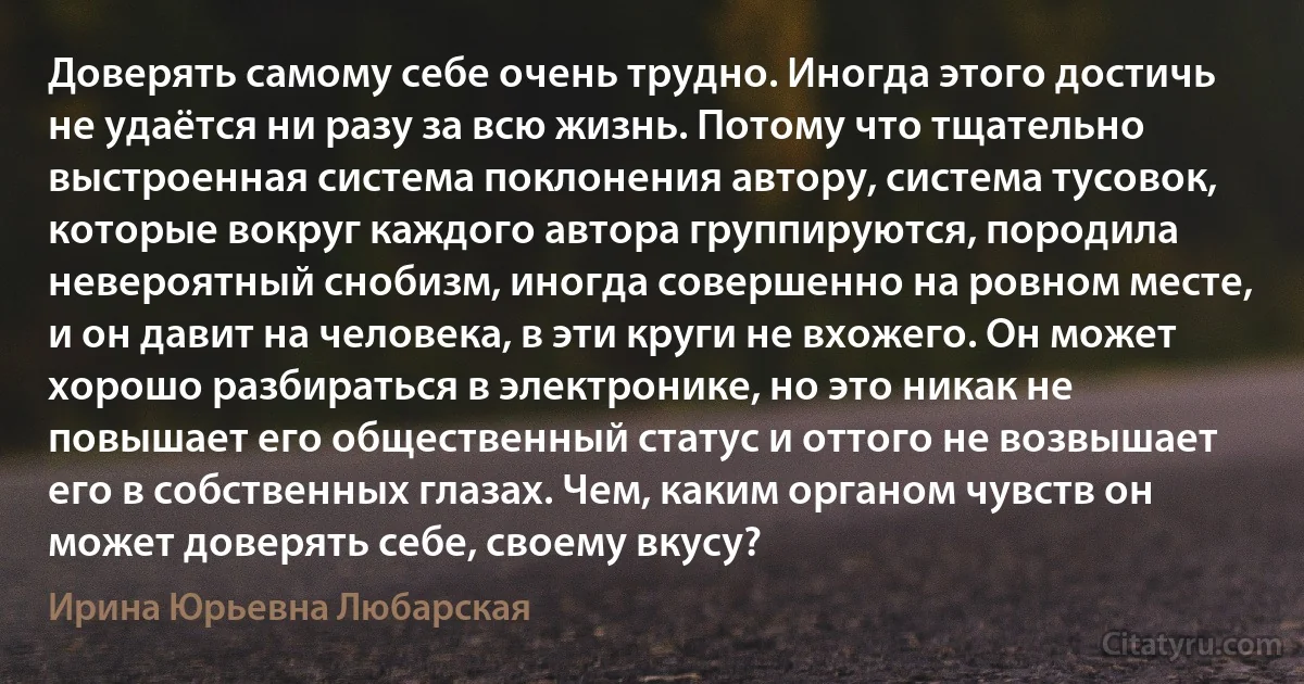 Доверять самому себе очень трудно. Иногда этого достичь не удаётся ни разу за всю жизнь. Потому что тщательно выстроенная система поклонения автору, система тусовок, которые вокруг каждого автора группируются, породила невероятный снобизм, иногда совершенно на ровном месте, и он давит на человека, в эти круги не вхожего. Он может хорошо разбираться в электронике, но это никак не повышает его общественный статус и оттого не возвышает его в собственных глазах. Чем, каким органом чувств он может доверять себе, своему вкусу? (Ирина Юрьевна Любарская)