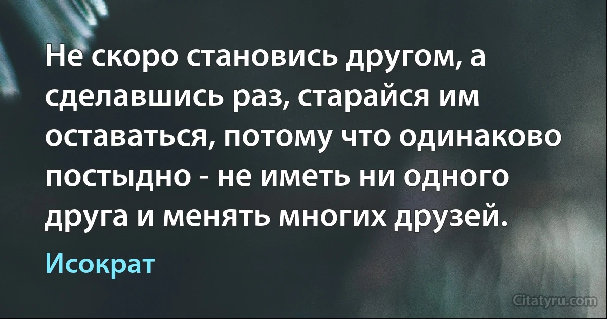 Не скоро становись другом, а сделавшись раз, старайся им оставаться, потому что одинаково постыдно - не иметь ни одного друга и менять многих друзей. (Исократ)