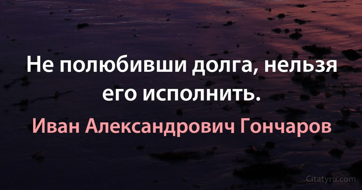 Не полюбивши долга, нельзя его исполнить. (Иван Александрович Гончаров)