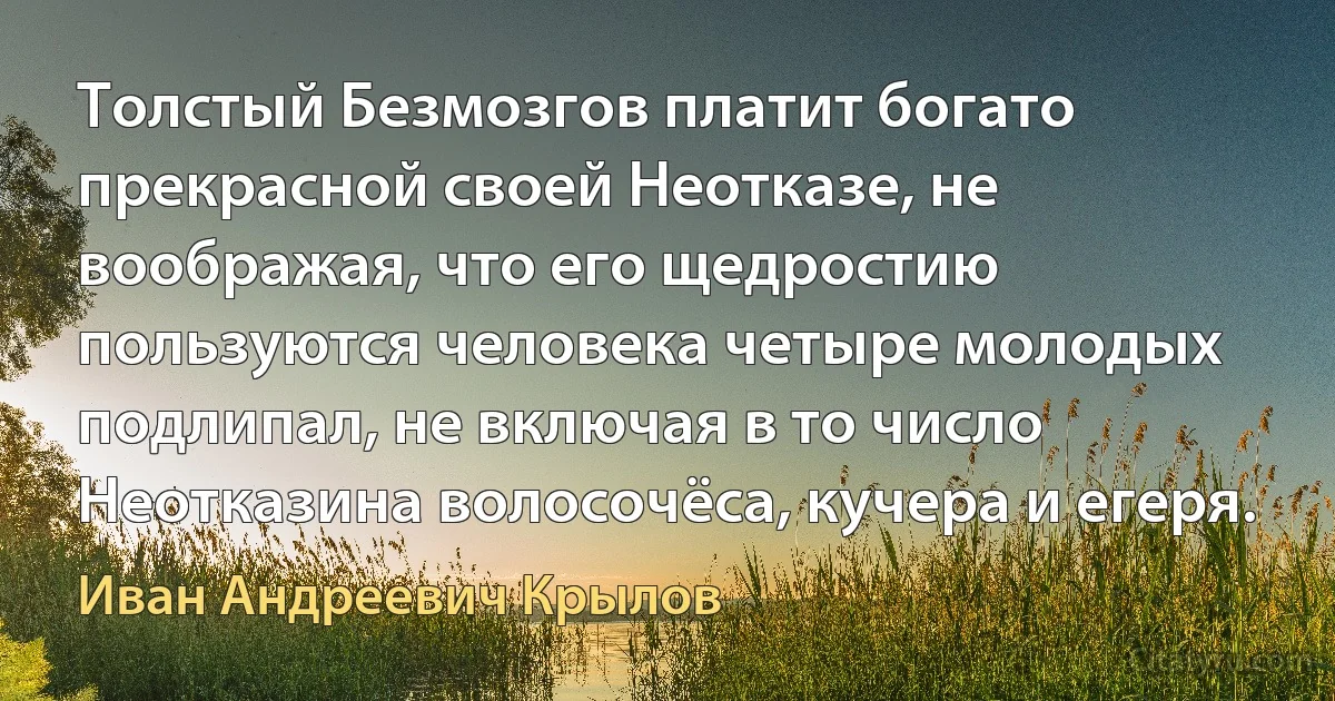 Толстый Безмозгов платит богато прекрасной своей Неотказе, не воображая, что его щедростию пользуются человека четыре молодых подлипал, не включая в то число Неотказина волосочёса, кучера и егеря. (Иван Андреевич Крылов)