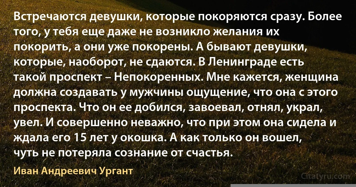 Встречаются девушки, которые покоряются сразу. Более того, у тебя еще даже не возникло желания их покорить, а они уже покорены. А бывают девушки, которые, наоборот, не сдаются. В Ленинграде есть такой проспект – Непокоренных. Мне кажется, женщина должна создавать у мужчины ощущение, что она с этого проспекта. Что он ее добился, завоевал, отнял, украл, увел. И совершенно неважно, что при этом она сидела и ждала его 15 лет у окошка. А как только он вошел, чуть не потеряла сознание от счастья. (Иван Андреевич Ургант)