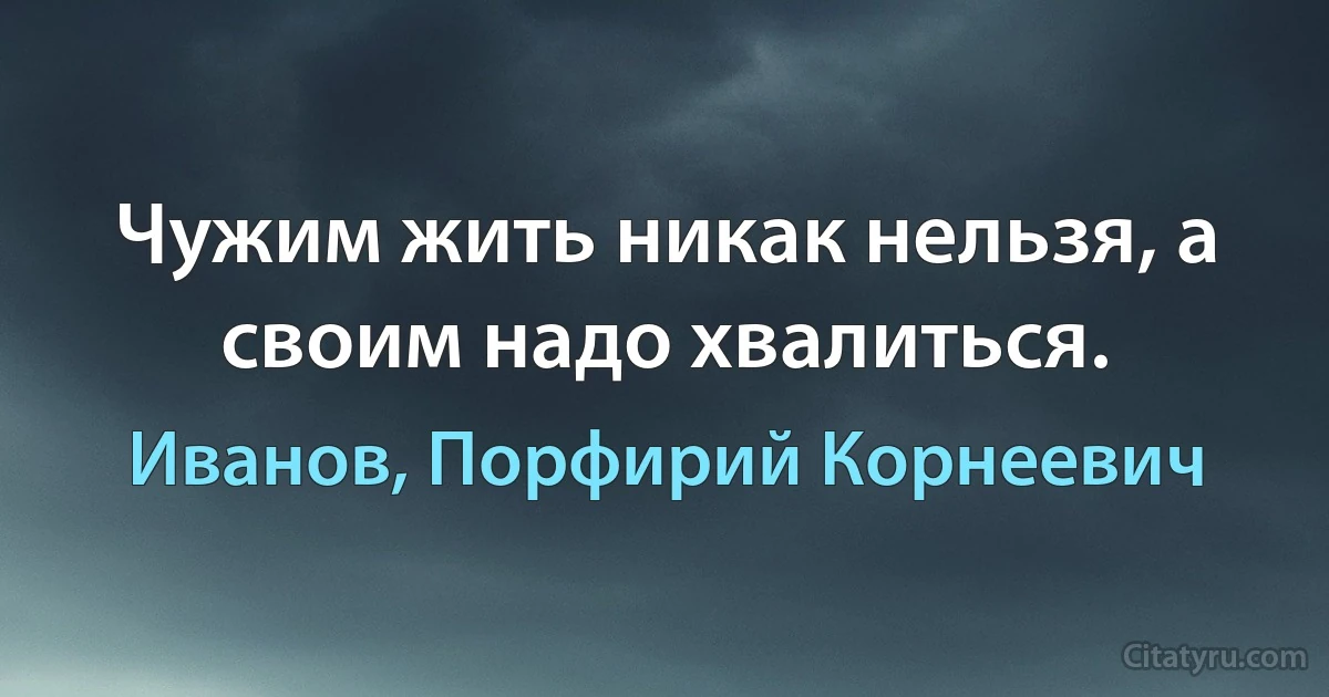 Чужим жить никак нельзя, а своим надо хвалиться. (Иванов, Порфирий Корнеевич)