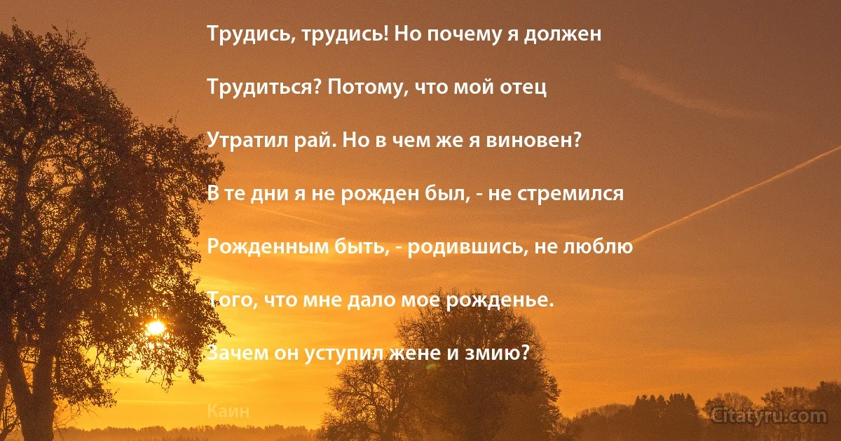 Трудись, трудись! Но почему я должен

Трудиться? Потому, что мой отец

Утратил рай. Но в чем же я виновен?

В те дни я не рожден был, - не стремился

Рожденным быть, - родившись, не люблю

Того, что мне дало мое рожденье.

Зачем он уступил жене и змию? (Каин)