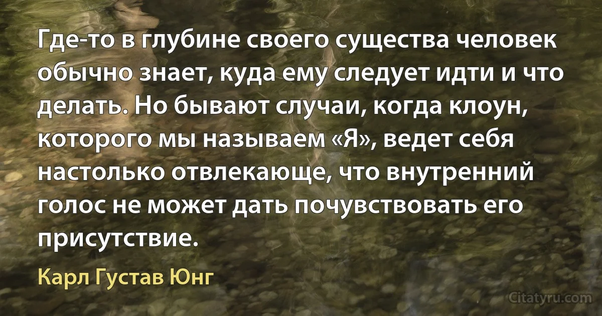 Где-то в глубине своего существа человек обычно знает, куда ему следует идти и что делать. Но бывают случаи, когда клоун, которого мы называем «Я», ведет себя настолько отвлекающе, что внутренний голос не может дать почувствовать его присутствие. (Карл Густав Юнг)