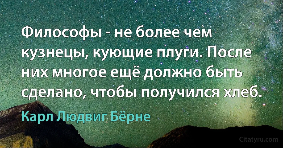 Философы - не более чем кузнецы, кующие плуги. После них многое ещё должно быть сделано, чтобы получился хлеб. (Карл Людвиг Бёрне)