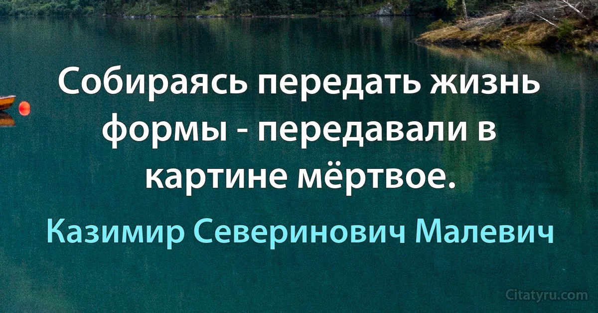 Собираясь передать жизнь формы - передавали в картине мёртвое. (Казимир Северинович Малевич)