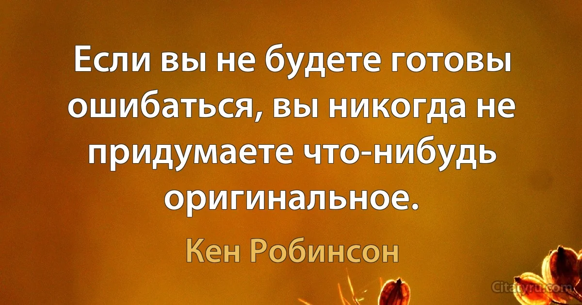 Если вы не будете готовы ошибаться, вы никогда не придумаете что-нибудь оригинальное. (Кен Робинсон)