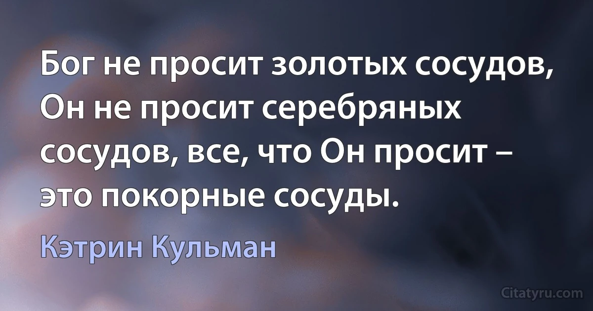 Бог не просит золотых сосудов, Он не просит серебряных сосудов, все, что Он просит – это покорные сосуды. (Кэтрин Кульман)