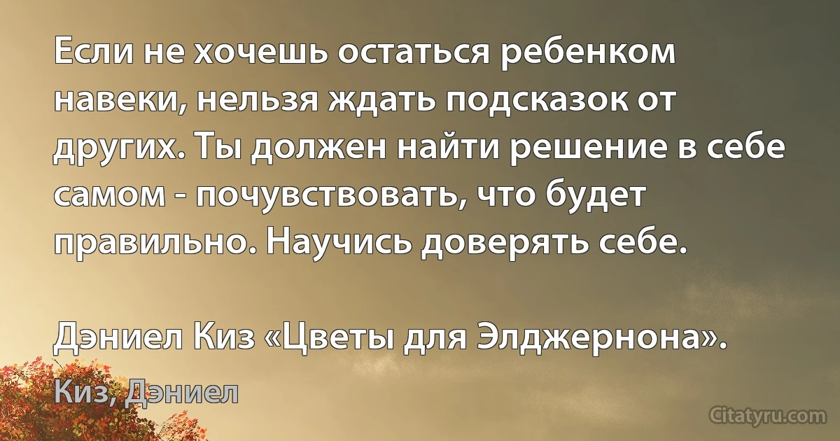 Если не хочешь остаться ребенком навеки, нельзя ждать подсказок от других. Ты должен найти решение в себе самом - почувствовать, что будет правильно. Научись доверять себе.

Дэниел Киз «Цветы для Элджернона». (Киз, Дэниел)