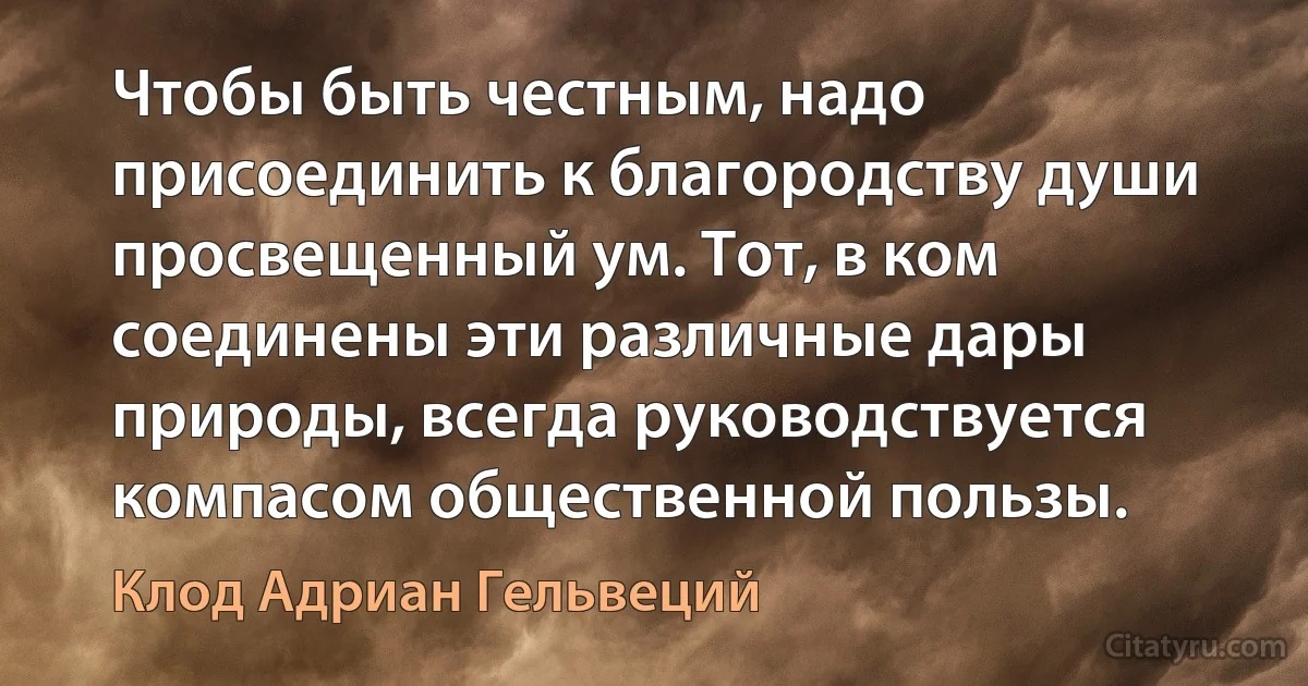 Чтобы быть честным, надо присоединить к благородству души просвещенный ум. Тот, в ком соединены эти различные дары природы, всегда руководствуется компасом общественной пользы. (Клод Адриан Гельвеций)