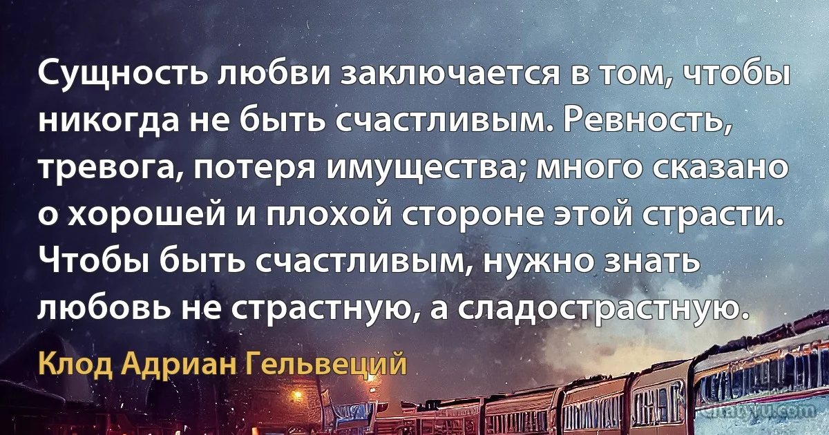 Сущность любви заключается в том, чтобы никогда не быть счастливым. Ревность, тревога, потеря имущества; много сказано о хорошей и плохой стороне этой страсти. Чтобы быть счастливым, нужно знать любовь не страстную, а сладострастную. (Клод Адриан Гельвеций)