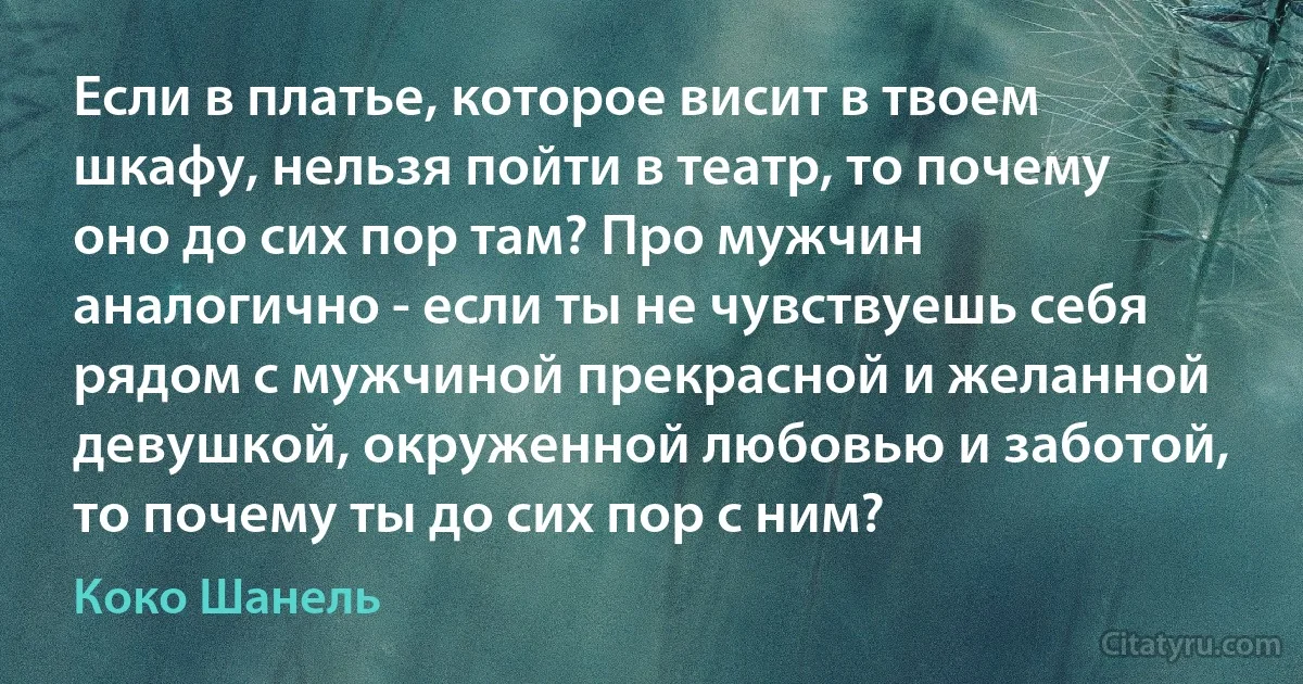 Если в платье, которое висит в твоем шкафу, нельзя пойти в театр, то почему оно до сих пор там? Про мужчин аналогично - если ты не чувствуешь себя рядом с мужчиной прекрасной и желанной девушкой, окруженной любовью и заботой, то почему ты до сих пор с ним? (Коко Шанель)