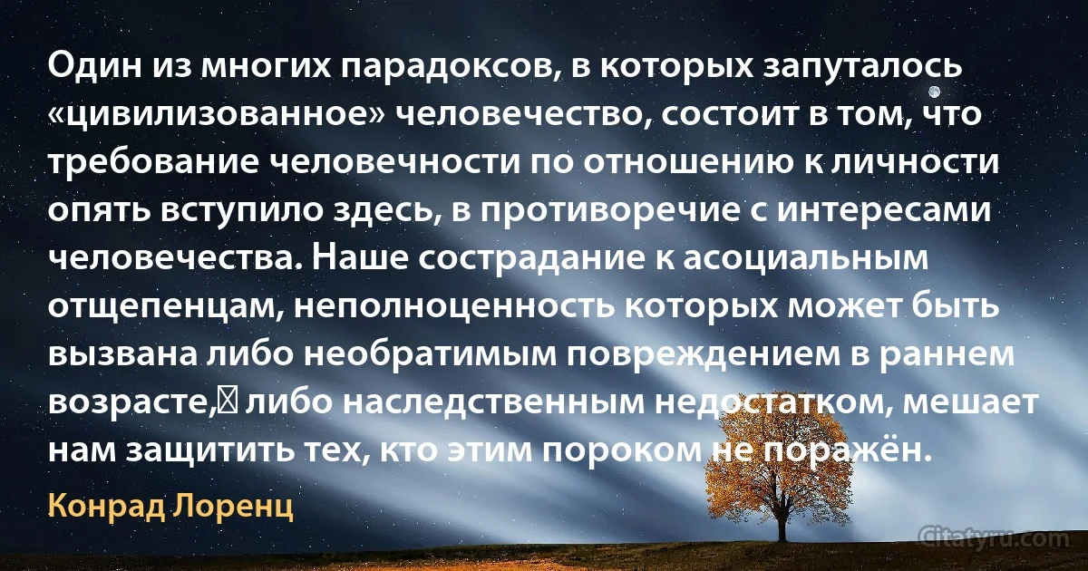 Один из многих парадоксов, в которых запуталось «цивилизованное» человечество, состоит в том, что требование человечности по отношению к личности опять вступило здесь, в противоречие с интересами человечества. Наше сострадание к асоциальным отщепенцам, неполноценность которых может быть вызвана либо необратимым повреждением в раннем возрасте,﻿ либо наследственным недостатком, мешает нам защитить тех, кто этим пороком не поражён. (Конрад Лоренц)