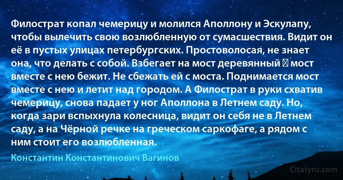 Филострат копал чемерицу и молился Аполлону и Эскулапу, чтобы вылечить свою возлюбленную от сумасшествия. Видит он её в пустых улицах петербургских. Простоволосая, не знает она, что делать с собой. Взбегает на мост деревянный ― мост вместе с нею бежит. Не сбежать ей с моста. Поднимается мост вместе с нею и летит над городом. А Филострат в руки схватив чемерицу, снова падает у ног Аполлона в Летнем саду. Но, когда зари вспыхнула колесница, видит он себя не в Летнем саду, а на Чёрной речке на греческом саркофаге, а рядом с ним стоит его возлюбленная. (Константин Константинович Вагинов)