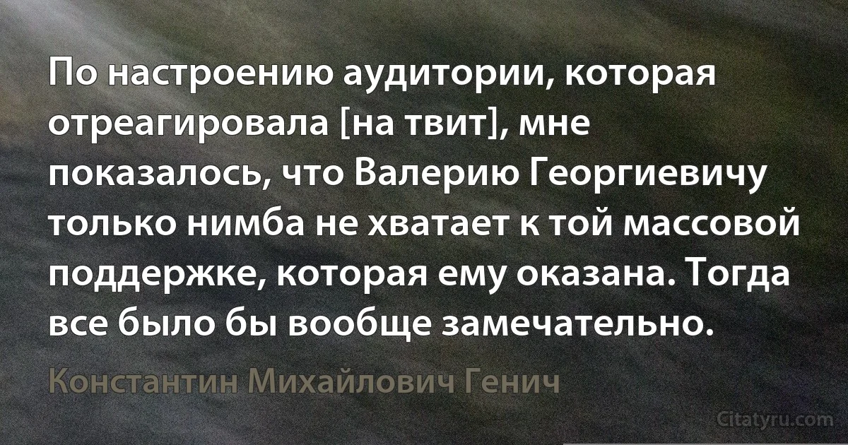 По настроению аудитории, которая отреагировала [на твит], мне показалось, что Валерию Георгиевичу только нимба не хватает к той массовой поддержке, которая ему оказана. Тогда все было бы вообще замечательно. (Константин Михайлович Генич)