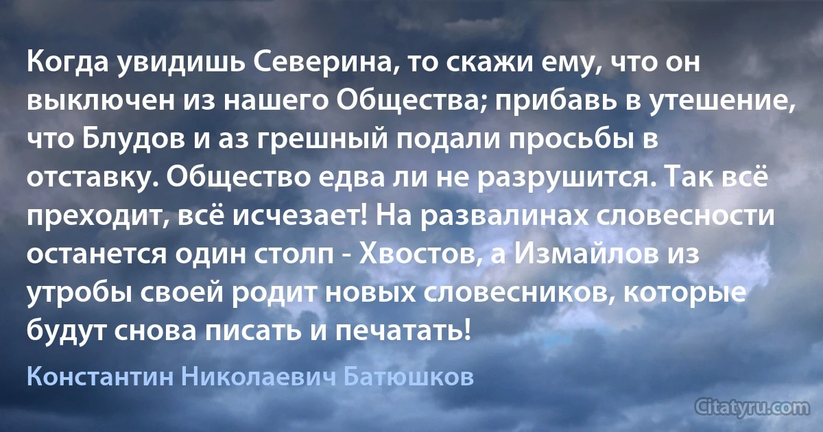 Когда увидишь Северина, то скажи ему, что он выключен из нашего Общества; прибавь в утешение, что Блудов и аз грешный подали просьбы в отставку. Общество едва ли не разрушится. Так всё преходит, всё исчезает! На развалинах словесности останется один столп - Хвостов, а Измайлов из утробы своей родит новых словесников, которые будут снова писать и печатать! (Константин Николаевич Батюшков)