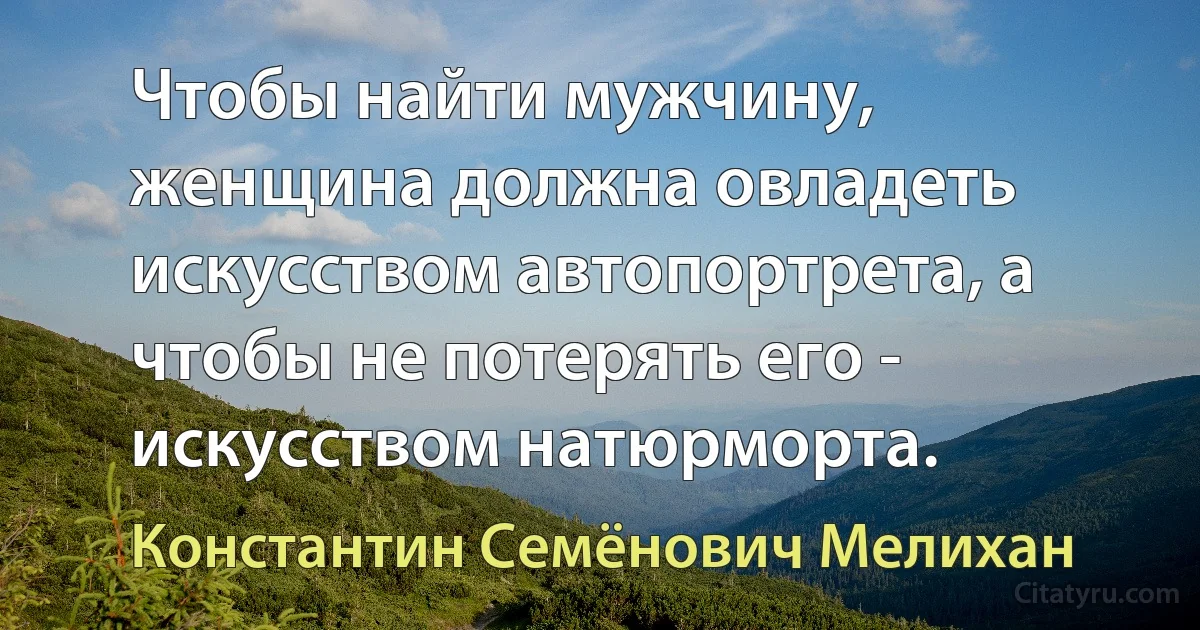 Чтобы найти мужчину, женщина должна овладеть искусством автопортрета, а чтобы не потерять его - искусством натюрморта. (Константин Семёнович Мелихан)