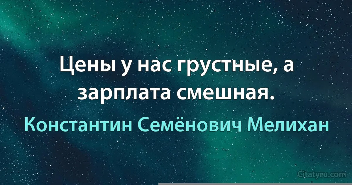 Цены у нас грустные, а зарплата смешная. (Константин Семёнович Мелихан)