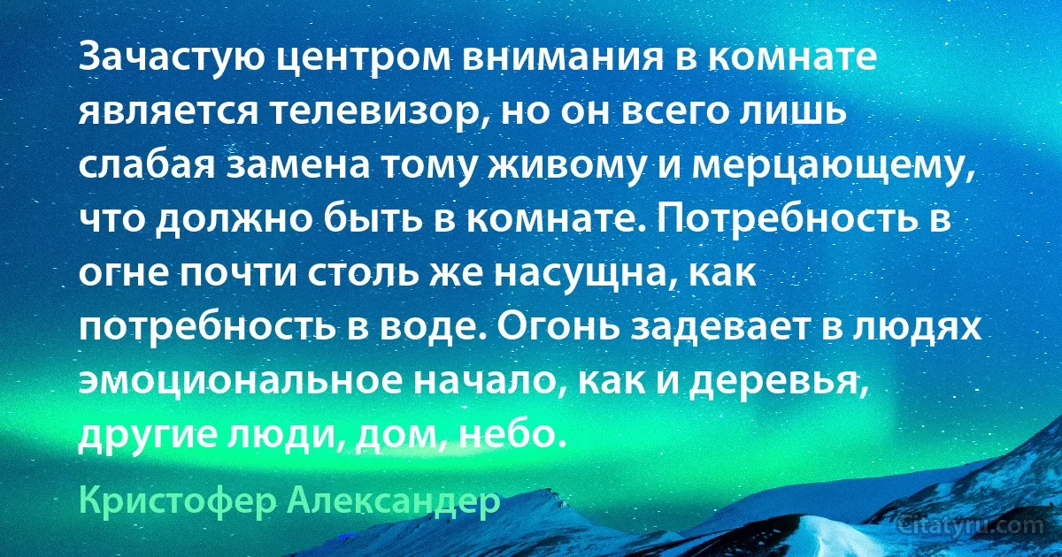 Зачастую центром внимания в комнате является телевизор, но он всего лишь слабая замена тому живому и мерцающему, что должно быть в комнате. Потребность в огне почти столь же насущна, как потребность в воде. Огонь задевает в людях эмоциональное начало, как и деревья, другие люди, дом, небо. (Кристофер Александер)