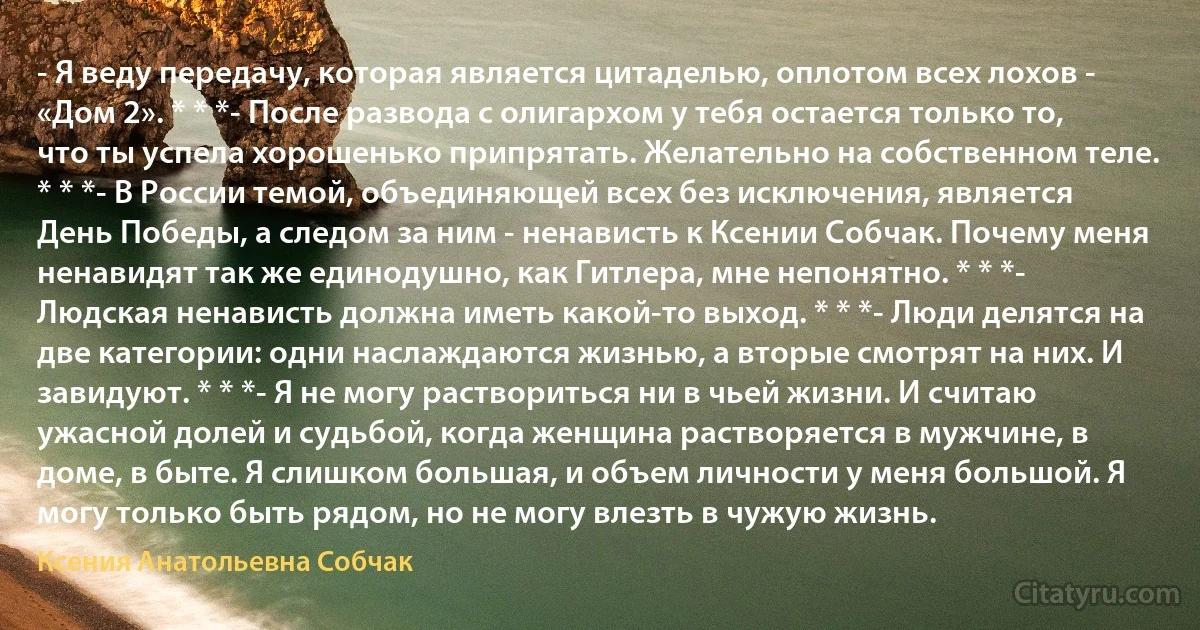 - Я веду передачу, которая является цитаделью, оплотом всех лохов - «Дом 2». * * *- После развода с олигархом у тебя остается только то, что ты успела хорошенько припрятать. Желательно на собственном теле. * * *- В России темой, объединяющей всех без исключения, является День Победы, а следом за ним - ненависть к Ксении Собчак. Почему меня ненавидят так же единодушно, как Гитлера, мне непонятно. * * *- Людская ненависть должна иметь какой-то выход. * * *- Люди делятся на две категории: одни наслаждаются жизнью, а вторые смотрят на них. И завидуют. * * *- Я не могу раствориться ни в чьей жизни. И считаю ужасной долей и судьбой, когда женщина растворяется в мужчине, в доме, в быте. Я слишком большая, и объем личности у меня большой. Я могу только быть рядом, но не могу влезть в чужую жизнь. (Ксения Анатольевна Собчак)