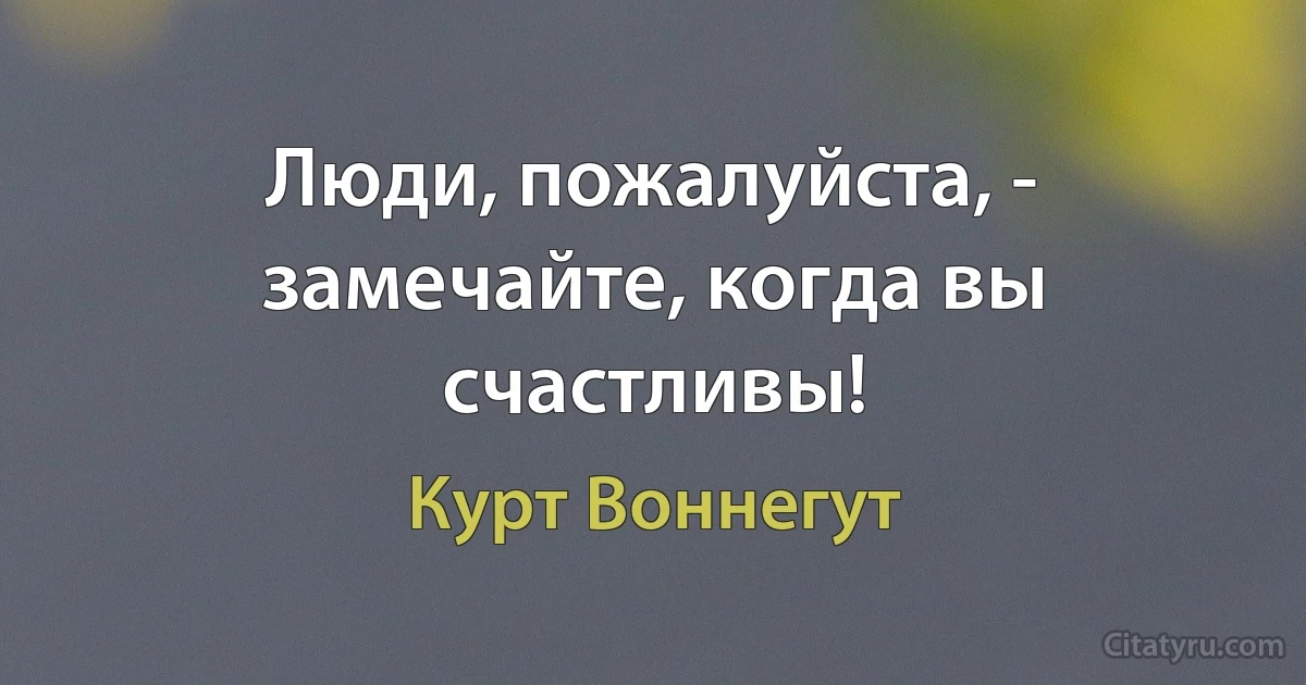 Люди, пожалуйста, - замечайте, когда вы счастливы! (Курт Воннегут)