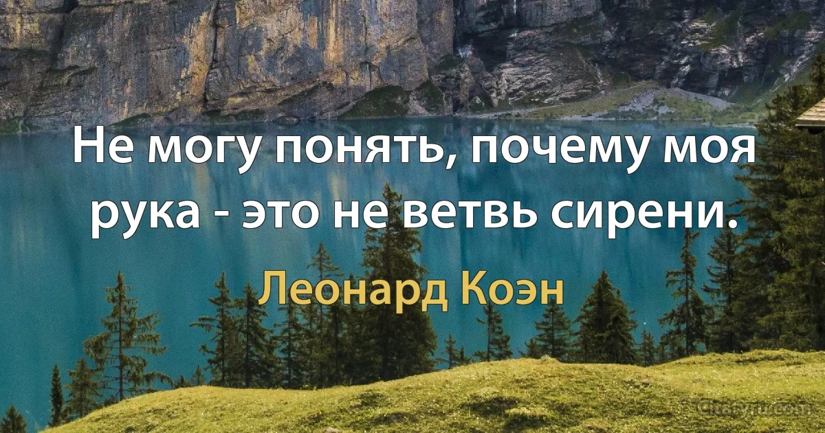 Не могу понять, почему моя рука - это не ветвь сирени. (Леонард Коэн)