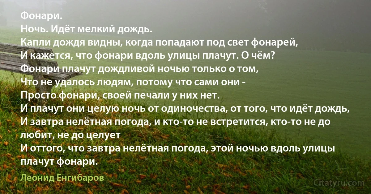 Фонари.
Ночь. Идёт мелкий дождь.
Капли дождя видны, когда попадают под свет фонарей,
И кажется, что фонари вдоль улицы плачут. О чём?
Фонари плачут дождливой ночью только о том, 
Что не удалось людям, потому что сами они - 
Просто фонари, своей печали у них нет. 
И плачут они целую ночь от одиночества, от того, что идёт дождь,
И завтра нелётная погода, и кто-то не встретится, кто-то не до любит, не до целует 
И оттого, что завтра нелётная погода, этой ночью вдоль улицы плачут фонари. (Леонид Енгибаров)