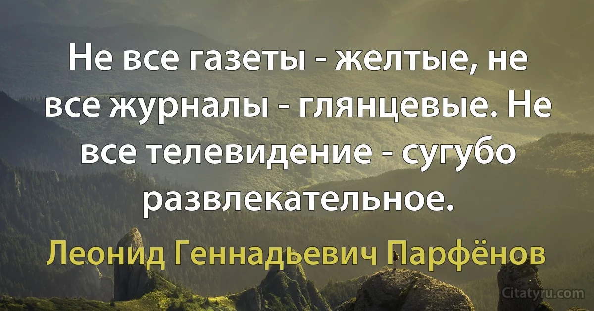 Не все газеты - желтые, не все журналы - глянцевые. Не все телевидение - сугубо развлекательное. (Леонид Геннадьевич Парфёнов)