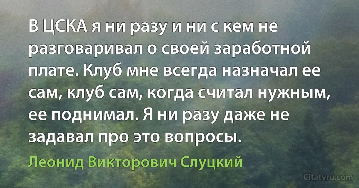 В ЦСКА я ни разу и ни с кем не разговаривал о своей заработной плате. Клуб мне всегда назначал ее сам, клуб сам, когда считал нужным, ее поднимал. Я ни разу даже не задавал про это вопросы. (Леонид Викторович Слуцкий)