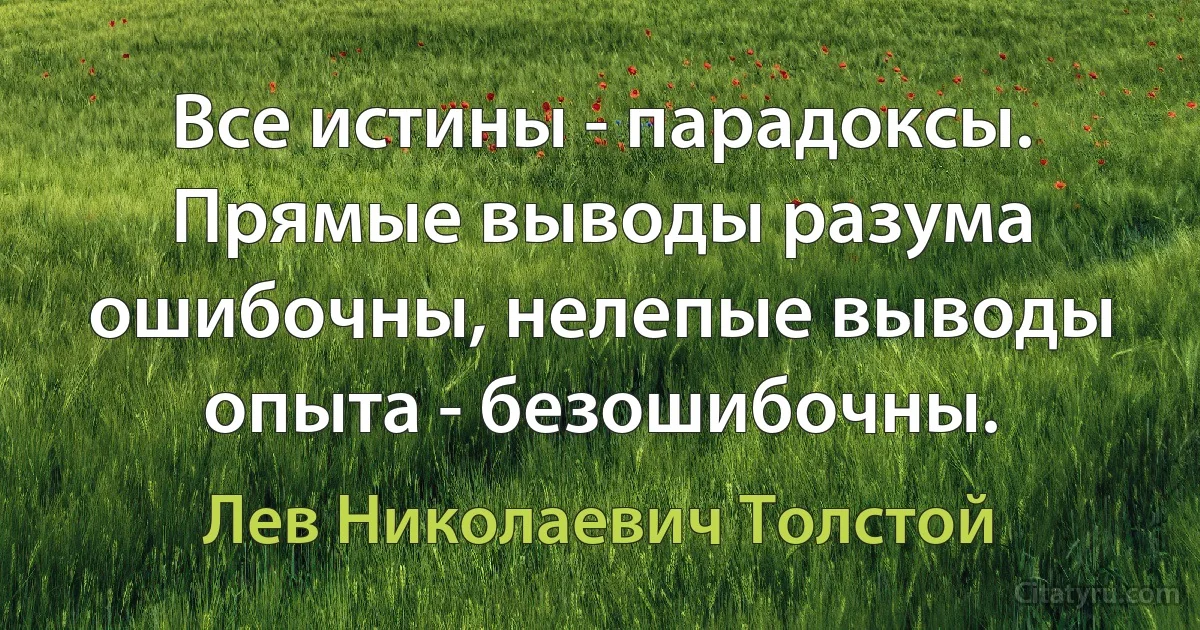 Все истины - парадоксы. Прямые выводы разума ошибочны, нелепые выводы опыта - безошибочны. (Лев Николаевич Толстой)