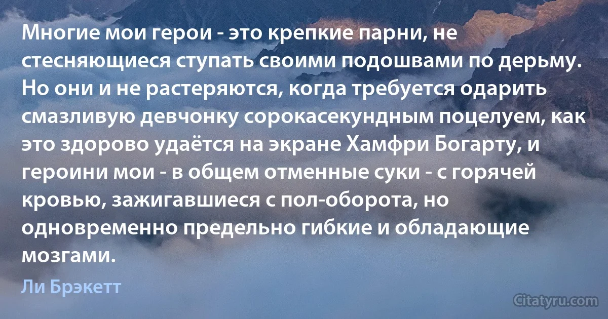 Многие мои герои - это крепкие парни, не стесняющиеся ступать своими подошвами по дерьму. Но они и не растеряются, когда требуется одарить смазливую девчонку сорокасекундным поцелуем, как это здорово удаётся на экране Хамфри Богарту, и героини мои - в общем отменные суки - с горячей кровью, зажигавшиеся с пол-оборота, но одновременно предельно гибкие и обладающие мозгами. (Ли Брэкетт)