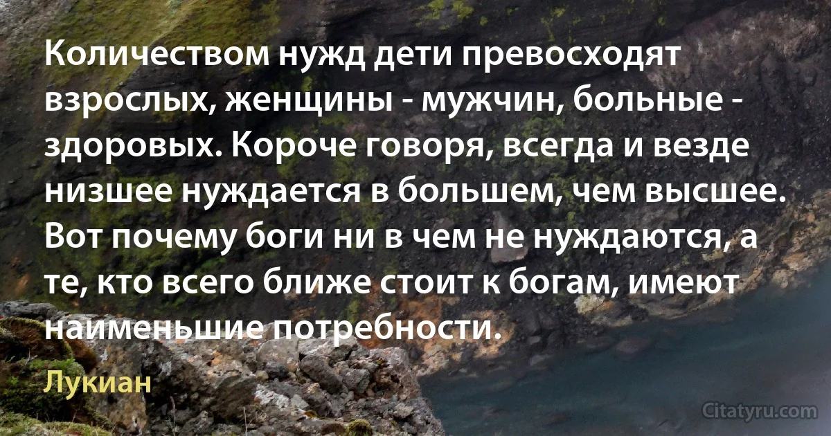 Количеством нужд дети превосходят взрослых, женщины - мужчин, больные - здоровых. Короче говоря, всегда и везде низшее нуждается в большем, чем высшее. Вот почему боги ни в чем не нуждаются, а те, кто всего ближе стоит к богам, имеют наименьшие потребности. (Лукиан)