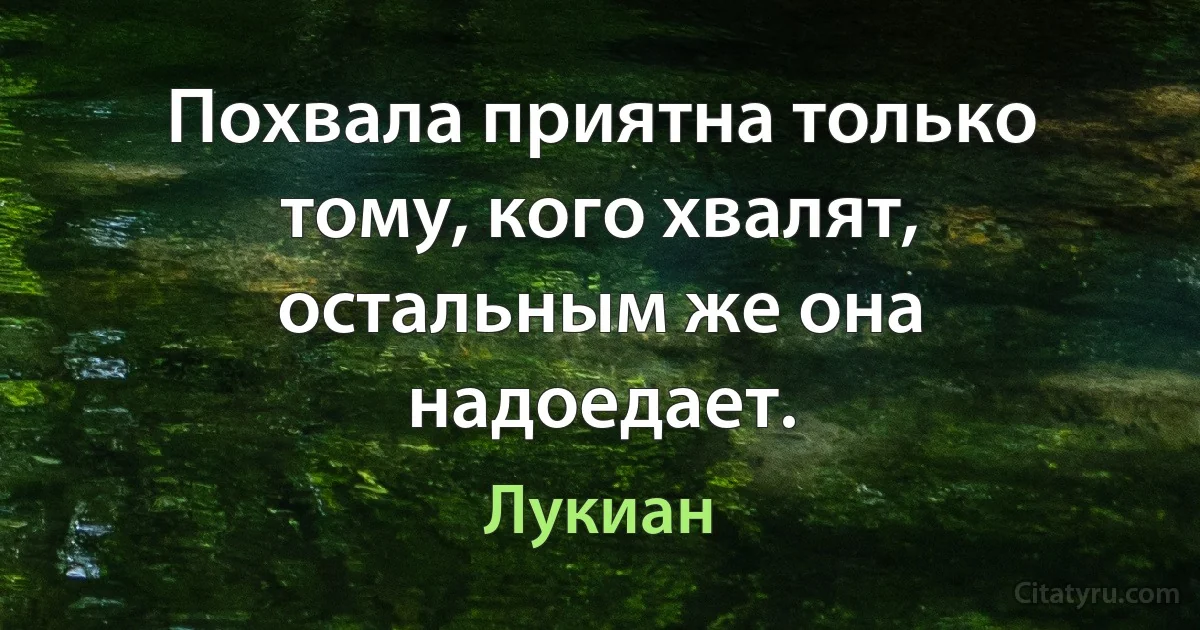 Похвала приятна только тому, кого хвалят, остальным же она надоедает. (Лукиан)