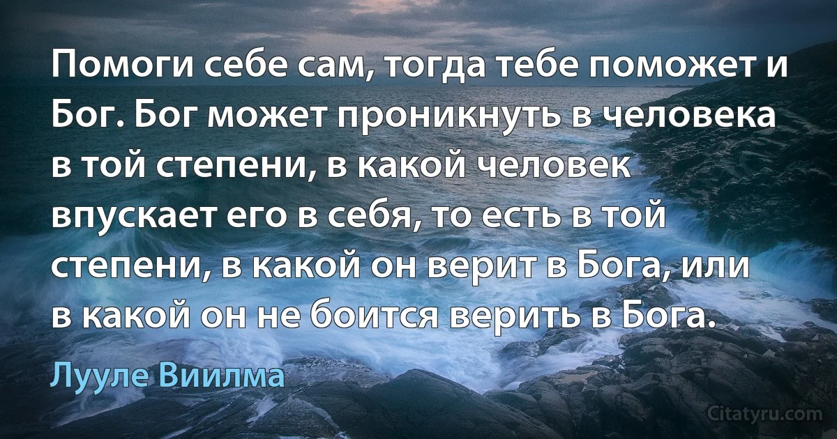 Помоги себе сам, тогда тебе поможет и Бог. Бог может проникнуть в человека в той степени, в какой человек впускает его в себя, то есть в той степени, в какой он верит в Бога, или в какой он не боится верить в Бога. (Лууле Виилма)