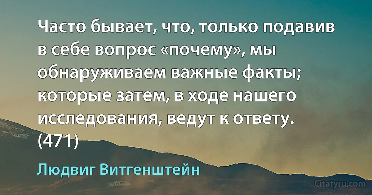 Часто бывает, что, только подавив в себе вопрос «почему», мы обнаруживаем важные факты; которые затем, в ходе нашего исследования, ведут к ответу. (471) (Людвиг Витгенштейн)