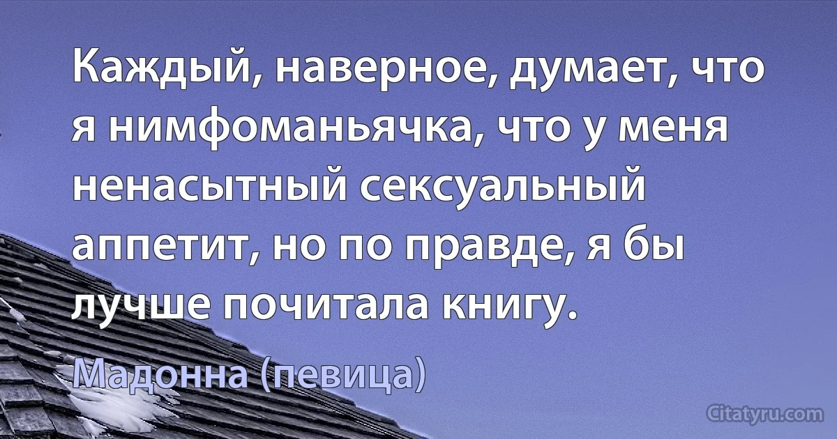 Каждый, наверное, думает, что я нимфоманьячка, что у меня ненасытный сексуальный аппетит, но по правде, я бы лучше почитала книгу. (Мадонна (певица))