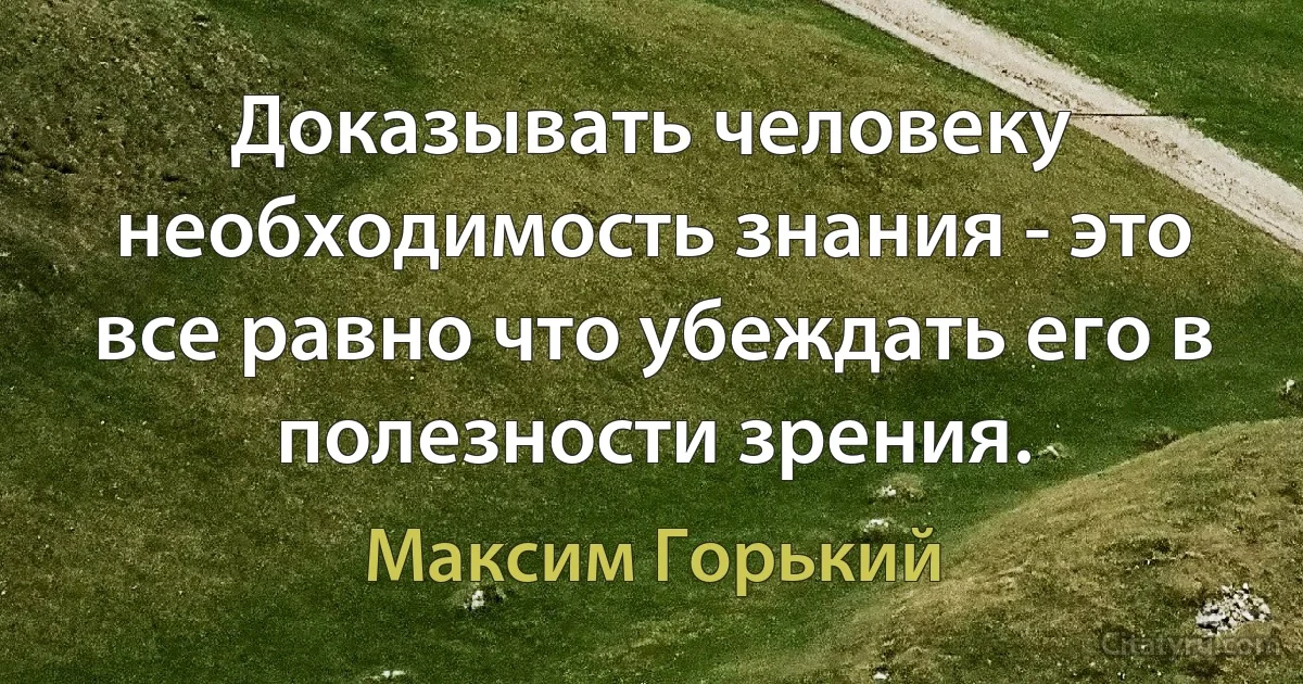 Доказывать человеку необходимость знания - это все равно что убеждать его в полезности зрения. (Максим Горький)