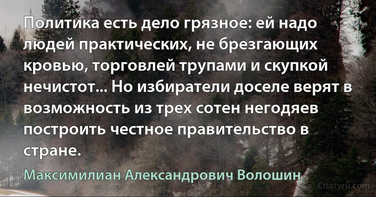 Политика есть дело грязное: ей надо людей практических, не брезгающих кровью, торговлей трупами и скупкой нечистот... Но избиратели доселе верят в возможность из трех сотен негодяев построить честное правительство в стране. (Максимилиан Александрович Волошин)