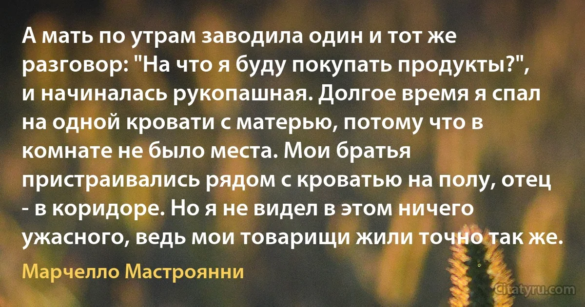 А мать по утрам заводила один и тот же разговор: "На что я буду покупать продукты?", и начиналась рукопашная. Долгое время я спал на одной кровати с матерью, потому что в комнате не было места. Мои братья пристраивались рядом с кроватью на полу, отец - в коридоре. Но я не видел в этом ничего ужасного, ведь мои товарищи жили точно так же. (Марчелло Мастроянни)