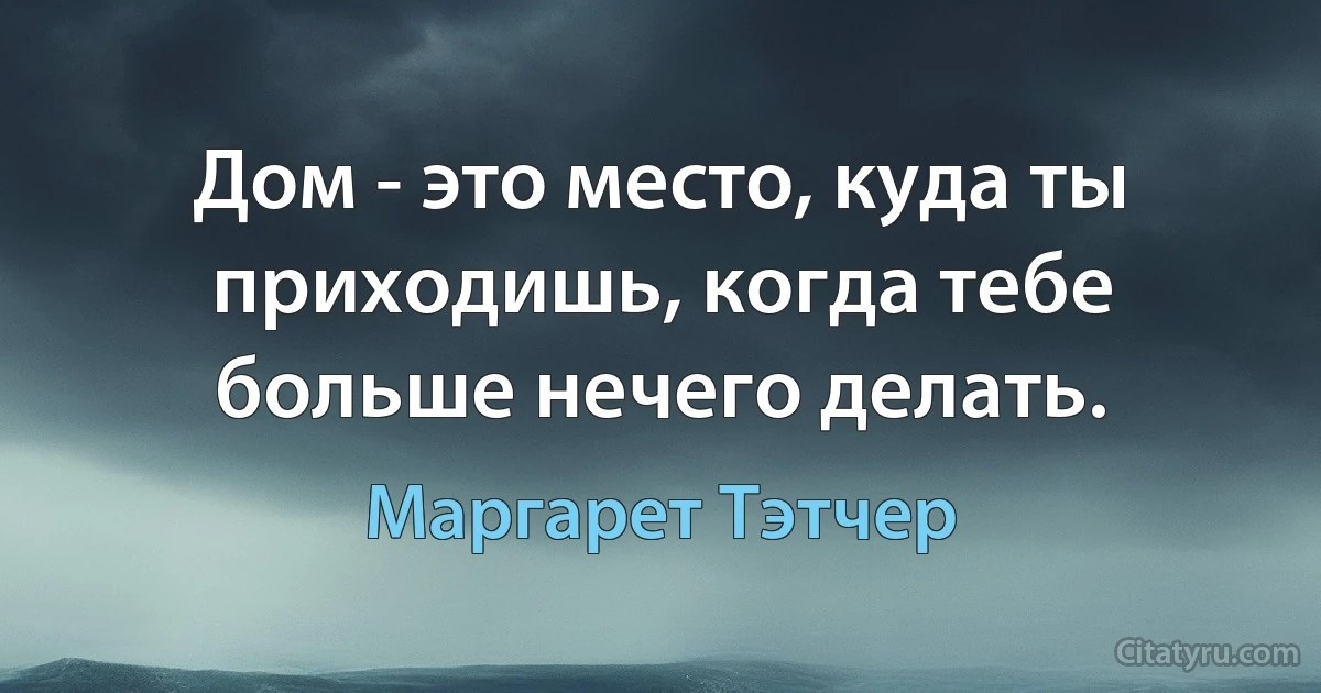 Дом - это место, куда ты приходишь, когда тебе больше нечего делать. (Маргарет Тэтчер)